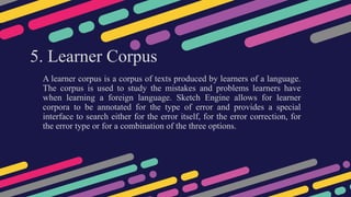 5. Learner Corpus
A learner corpus is a corpus of texts produced by learners of a language.
The corpus is used to study the mistakes and problems learners have
when learning a foreign language. Sketch Engine allows for learner
corpora to be annotated for the type of error and provides a special
interface to search either for the error itself, for the error correction, for
the error type or for a combination of the three options.
 