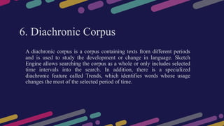6. Diachronic Corpus
A diachronic corpus is a corpus containing texts from different periods
and is used to study the development or change in language. Sketch
Engine allows searching the corpus as a whole or only includes selected
time intervals into the search. In addition, there is a specialized
diachronic feature called Trends, which identifies words whose usage
changes the most of the selected period of time.
 