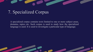7. Specialized Corpus
A specialized corpus contains texts limited to one or more subject areas,
domains, topics etc. Such corpus is used to study how the specialized
language is used. It is used to investigate a particular type of language.
 