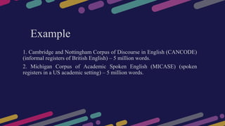 Example
1. Cambridge and Nottingham Corpus of Discourse in English (CANCODE)
(informal registers of British English) – 5 million words.
2. Michigan Corpus of Academic Spoken English (MICASE) (spoken
registers in a US academic setting) – 5 million words.
 