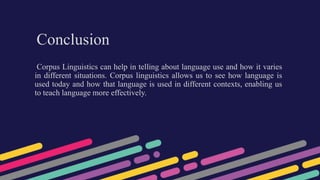 Conclusion
Corpus Linguistics can help in telling about language use and how it varies
in different situations. Corpus linguistics allows us to see how language is
used today and how that language is used in different contexts, enabling us
to teach language more effectively.
 