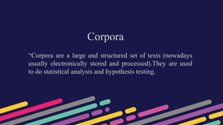 Corpora
“Corpora are a large and structured set of texts (nowadays
usually electronically stored and processed).They are used
to do statistical analysis and hypothesis testing.
 