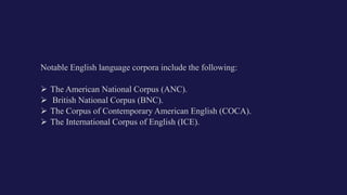 Notable English language corpora include the following:
 The American National Corpus (ANC).
 British National Corpus (BNC).
 The Corpus of Contemporary American English (COCA).
 The International Corpus of English (ICE).
 