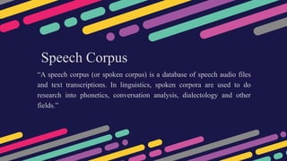 Speech Corpus
“A speech corpus (or spoken corpus) is a database of speech audio files
and text transcriptions. In linguistics, spoken corpora are used to do
research into phonetics, conversation analysis, dialectology and other
fields.”
 