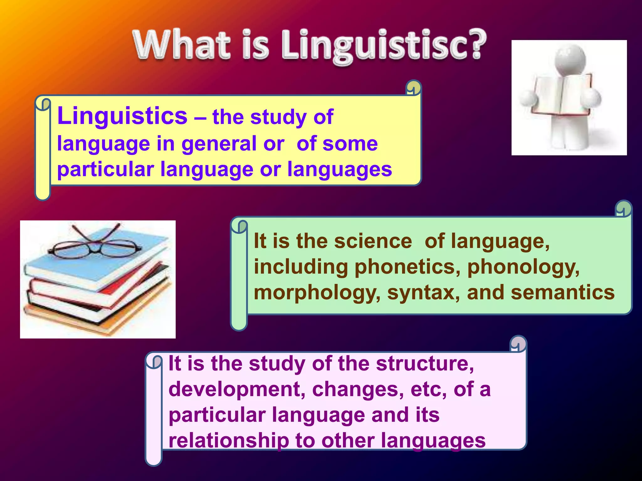 Linguistics – the study of
language in general or of some
particular language or languages


                  It is the science of language,
                  including phonetics, phonology,
                  morphology, syntax, and semantics


          It is the study of the structure,
          development, changes, etc, of a
          particular language and its
          relationship to other languages
 