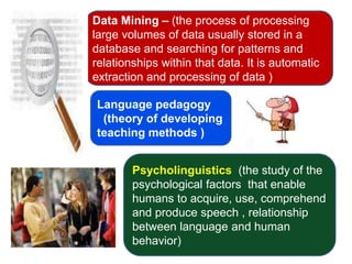Data Mining – (the process of processing
large volumes of data usually stored in a
database and searching for patterns and
relationships within that data. It is automatic
extraction and processing of data )

Language pedagogy
 (theory of developing
teaching methods )


        Psycholinguistics (the study of the
        psychological factors that enable
        humans to acquire, use, comprehend
        and produce speech , relationship
        between language and human
        behavior)
 