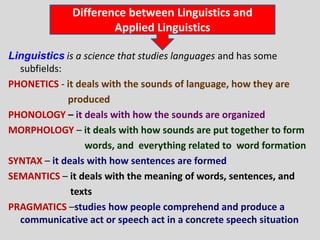 Difference between Linguistics and
                     Applied Linguistics

Linguistics is a science that studies languages and has some
  subfields:
PHONETICS - it deals with the sounds of language, how they are
             produced
PHONOLOGY – it deals with how the sounds are organized
MORPHOLOGY – it deals with how sounds are put together to form
                 words, and everything related to word formation
SYNTAX – it deals with how sentences are formed
SEMANTICS – it deals with the meaning of words, sentences, and
              texts
PRAGMATICS –studies how people comprehend and produce a
  communicative act or speech act in a concrete speech situation
 