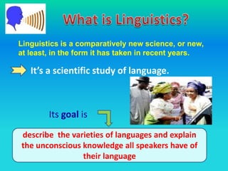 Linguistics is a comparatively new science, or new,
at least, in the form it has taken in recent years.

   It’s a scientific study of language.



        Its goal is
describe the varieties of languages and explain
the unconscious knowledge all speakers have of
                their language
 