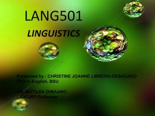 LANG501
LINGUISTICS
Presented by : CHRISTINE JOANNE LIBRERO-DESACADO
PhD in English, BSU
DR. MATILDA DIMAANO
LANG501 Professor
 