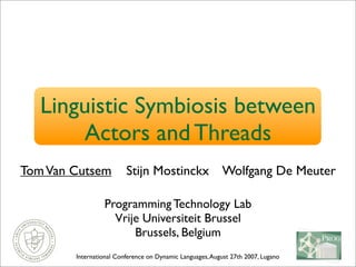 Linguistic Symbiosis between
Actors and Threads
TomVan Cutsem Stijn Mostinckx Wolfgang De Meuter
Programming Technology Lab
Vrije Universiteit Brussel
Brussels, Belgium
International Conference on Dynamic Languages,August 27th 2007, Lugano
 