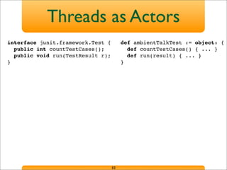 Threads as Actors
10
def ambientTalkTest := object: {
def countTestCases() { ... }
def run(result) { ... }
}
interface junit.framework.Test {
public int countTestCases();
public void run(TestResult r);
}
 