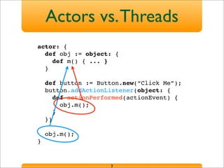 Actors vs.Threads
3
actor: {
def obj := object: {
def m() { ... }
}
def button := Button.new(“Click Me”);
button.addActionListener(object: {
def actionPerformed(actionEvent) {
obj.m();
}
})
obj.m();
}
 