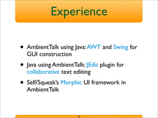 Experience
• AmbientTalk using Java:AWT and Swing for
GUI construction
• Java using AmbientTalk: JEdit plugin for
collaborative text editing
• Self/Squeak’s Morphic UI framework in
AmbientTalk
13
 