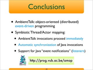 Conclusions
• AmbientTalk: object-oriented (distributed)
event-driven programming
• Symbiotic Thread/Actor mapping:
• AmbientTalk invocations proceed immediately
• Automatic synchronization of Java invocations
• Support for Java “event notiﬁcations” (listeners)
14
http://prog.vub.ac.be/amop
 