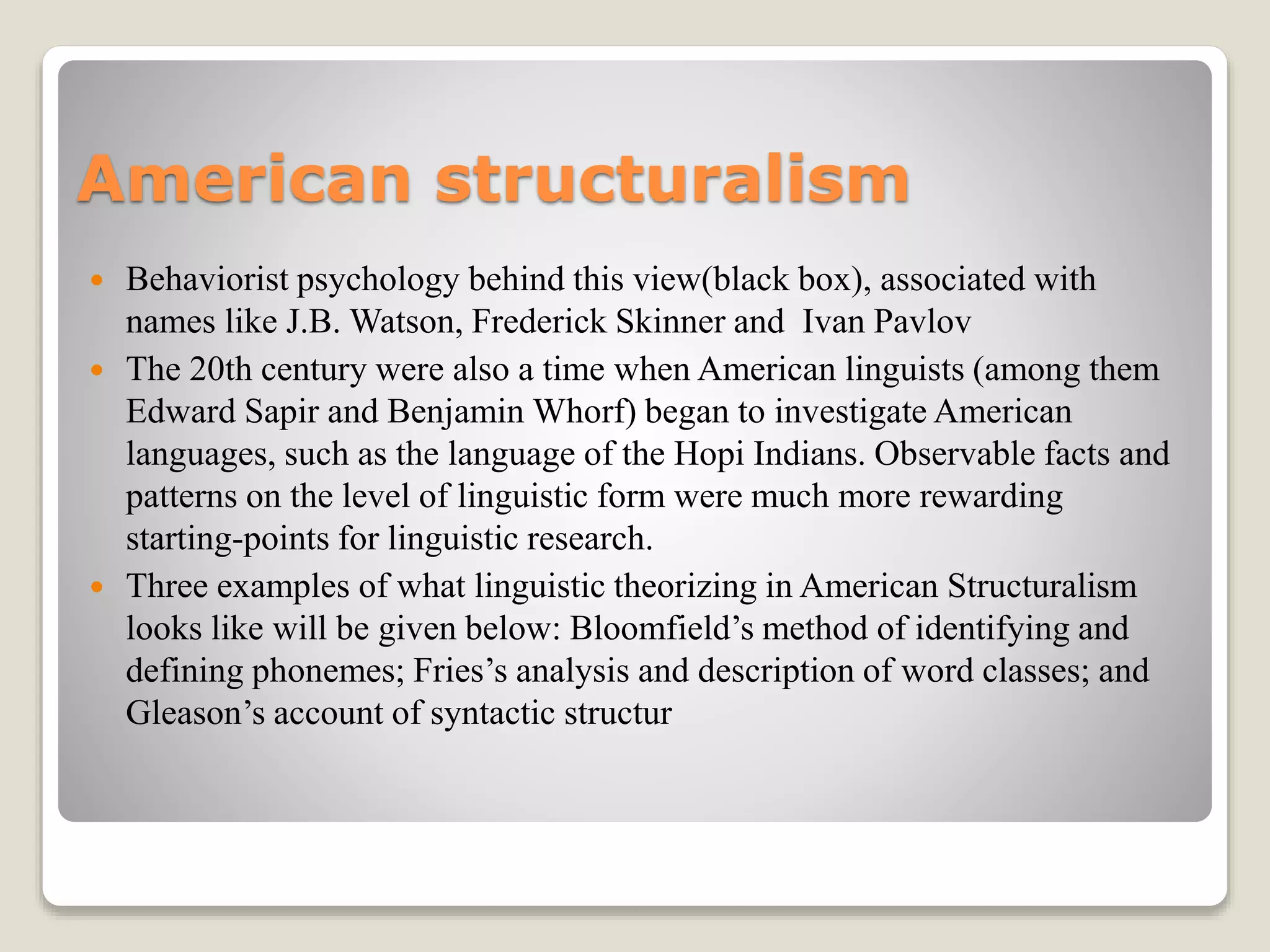 American structuralism
 Behaviorist psychology behind this view(black box), associated with
names like J.B. Watson, Frederick Skinner and Ivan Pavlov
 The 20th century were also a time when American linguists (among them
Edward Sapir and Benjamin Whorf) began to investigate American
languages, such as the language of the Hopi Indians. Observable facts and
patterns on the level of linguistic form were much more rewarding
starting-points for linguistic research.
 Three examples of what linguistic theorizing in American Structuralism
looks like will be given below: Bloomfield’s method of identifying and
defining phonemes; Fries’s analysis and description of word classes; and
Gleason’s account of syntactic structur
 