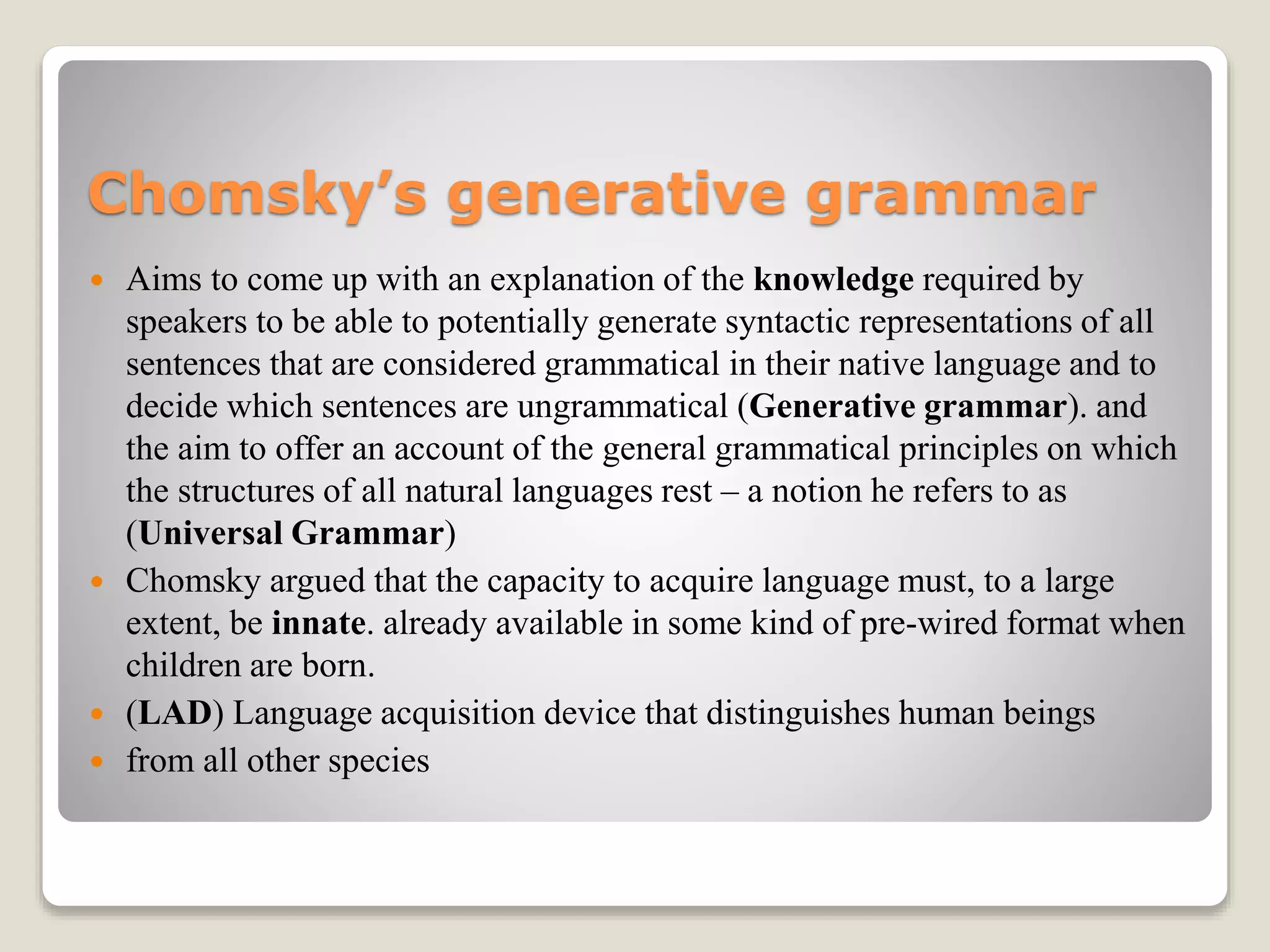 Chomsky’s generative grammar
 Aims to come up with an explanation of the knowledge required by
speakers to be able to potentially generate syntactic representations of all
sentences that are considered grammatical in their native language and to
decide which sentences are ungrammatical (Generative grammar). and
the aim to offer an account of the general grammatical principles on which
the structures of all natural languages rest – a notion he refers to as
(Universal Grammar)
 Chomsky argued that the capacity to acquire language must, to a large
extent, be innate. already available in some kind of pre-wired format when
children are born.
 (LAD) Language acquisition device that distinguishes human beings
 from all other species
 
