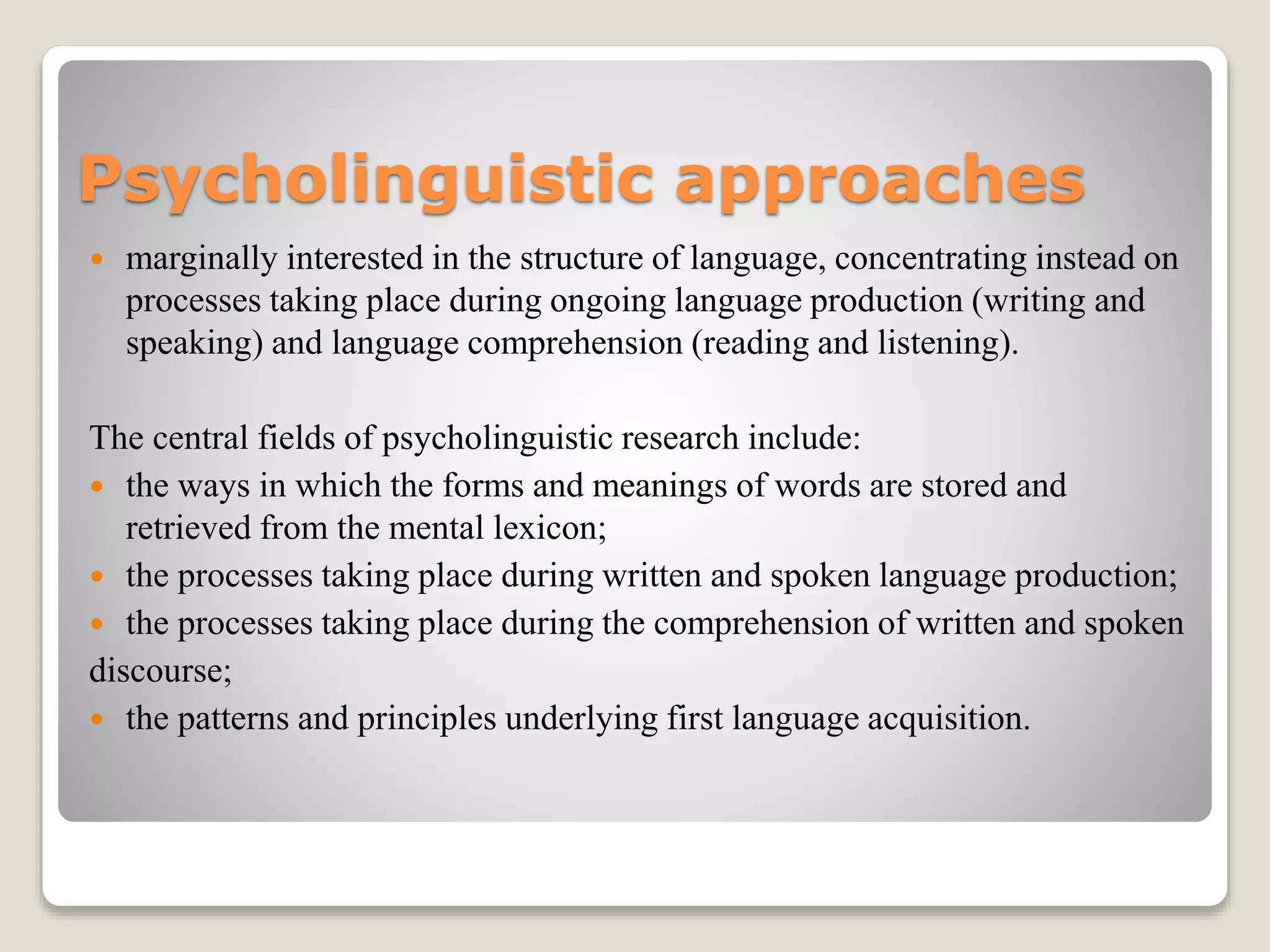 Psycholinguistic approaches
 marginally interested in the structure of language, concentrating instead on
processes taking place during ongoing language production (writing and
speaking) and language comprehension (reading and listening).
The central fields of psycholinguistic research include:
 the ways in which the forms and meanings of words are stored and
retrieved from the mental lexicon;
 the processes taking place during written and spoken language production;
 the processes taking place during the comprehension of written and spoken
discourse;
 the patterns and principles underlying first language acquisition.
 