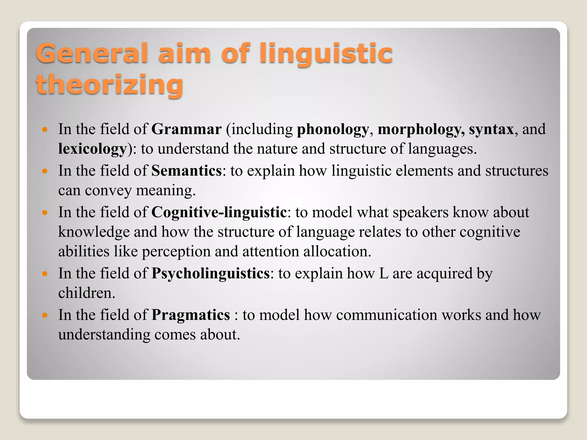 General aim of linguistic
theorizing
 In the field of Grammar (including phonology, morphology, syntax, and
lexicology): to understand the nature and structure of languages.
 In the field of Semantics: to explain how linguistic elements and structures
can convey meaning.
 In the field of Cognitive-linguistic: to model what speakers know about
knowledge and how the structure of language relates to other cognitive
abilities like perception and attention allocation.
 In the field of Psycholinguistics: to explain how L are acquired by
children.
 In the field of Pragmatics : to model how communication works and how
understanding comes about.
 