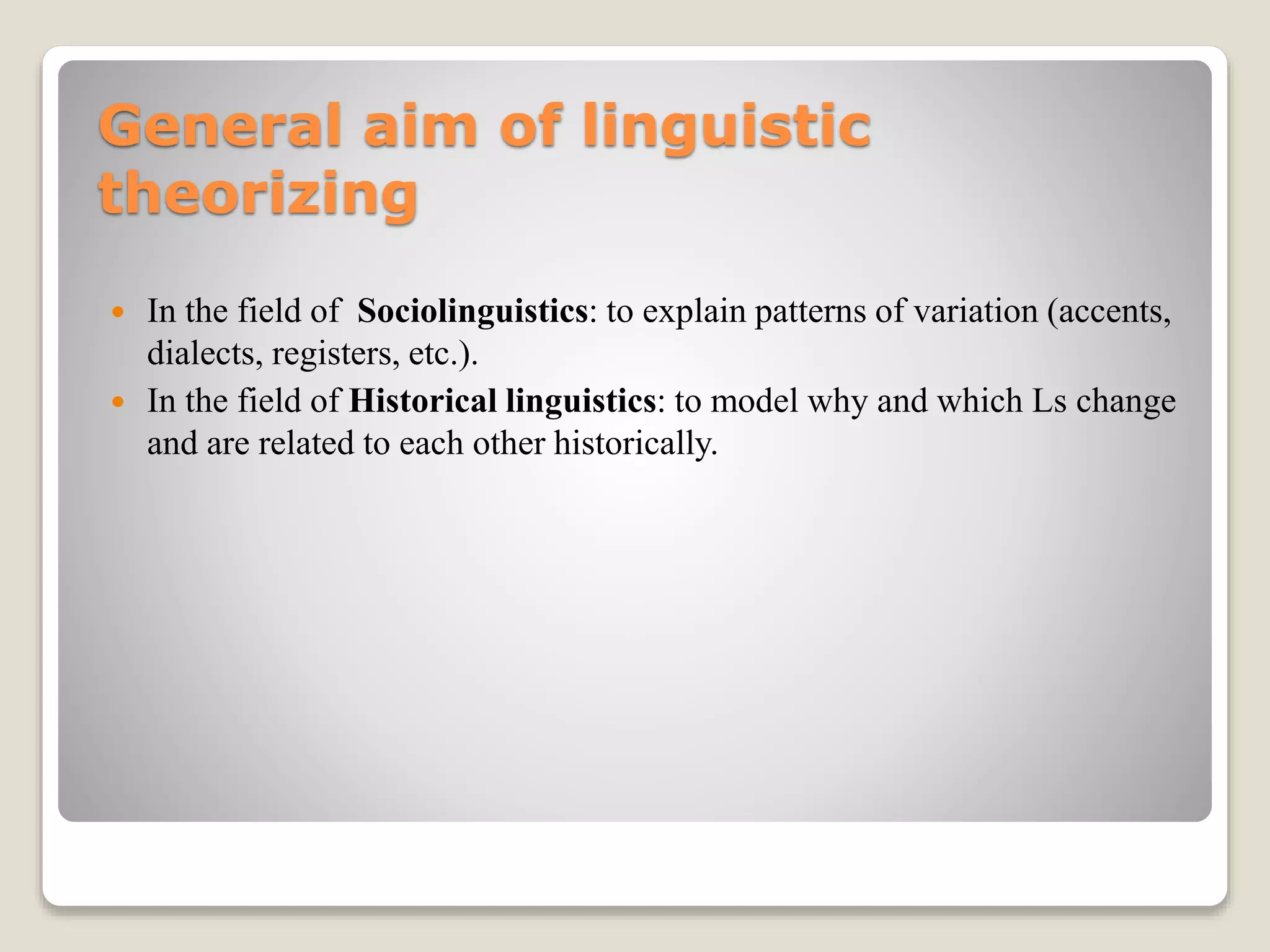 General aim of linguistic
theorizing
 In the field of Sociolinguistics: to explain patterns of variation (accents,
dialects, registers, etc.).
 In the field of Historical linguistics: to model why and which Ls change
and are related to each other historically.
 