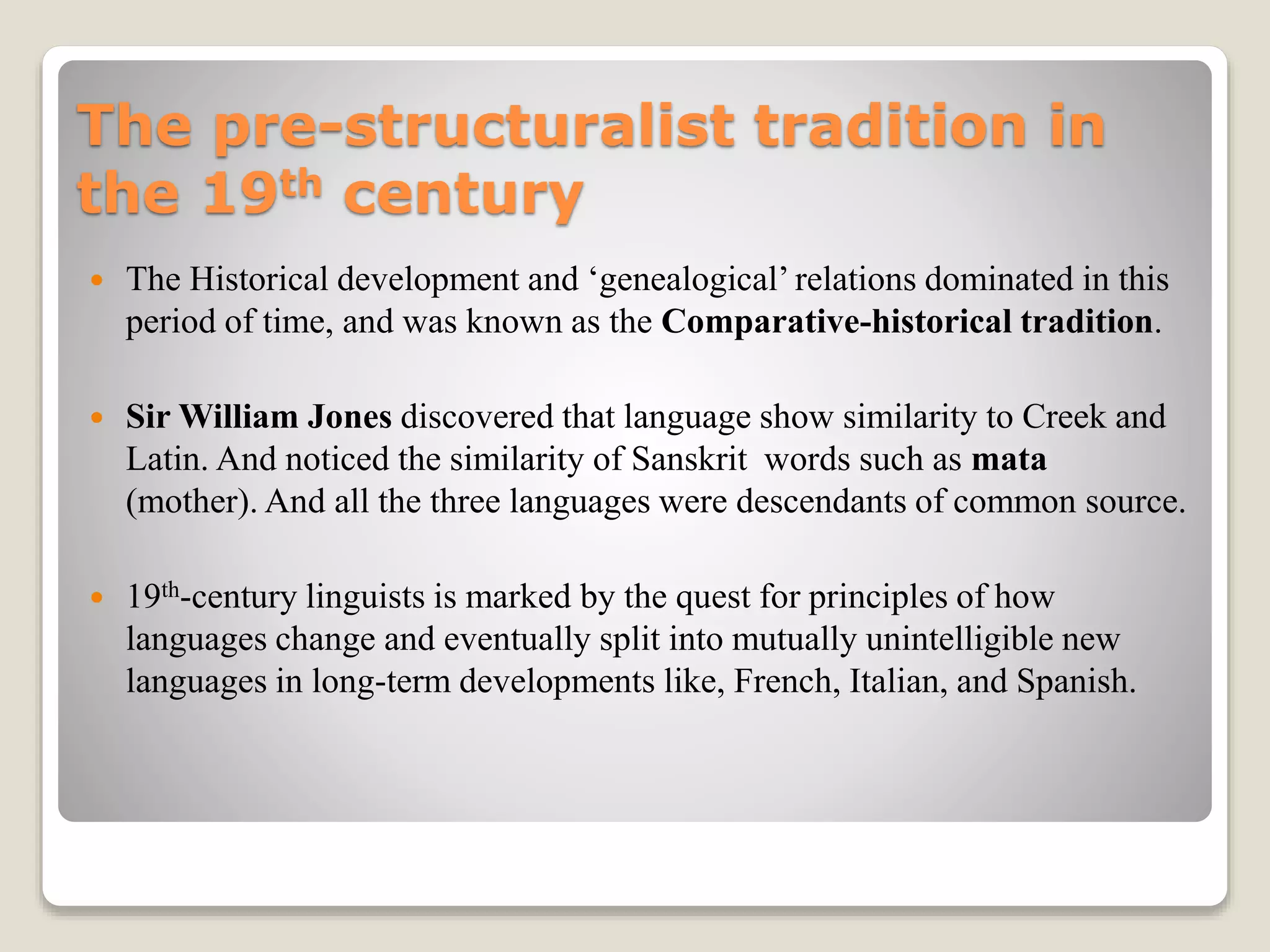 The pre-structuralist tradition in
the 19th century
 The Historical development and ‘genealogical’ relations dominated in this
period of time, and was known as the Comparative-historical tradition.
 Sir William Jones discovered that language show similarity to Creek and
Latin. And noticed the similarity of Sanskrit words such as mata
(mother). And all the three languages were descendants of common source.
 19th-century linguists is marked by the quest for principles of how
languages change and eventually split into mutually unintelligible new
languages in long-term developments like, French, Italian, and Spanish.
 