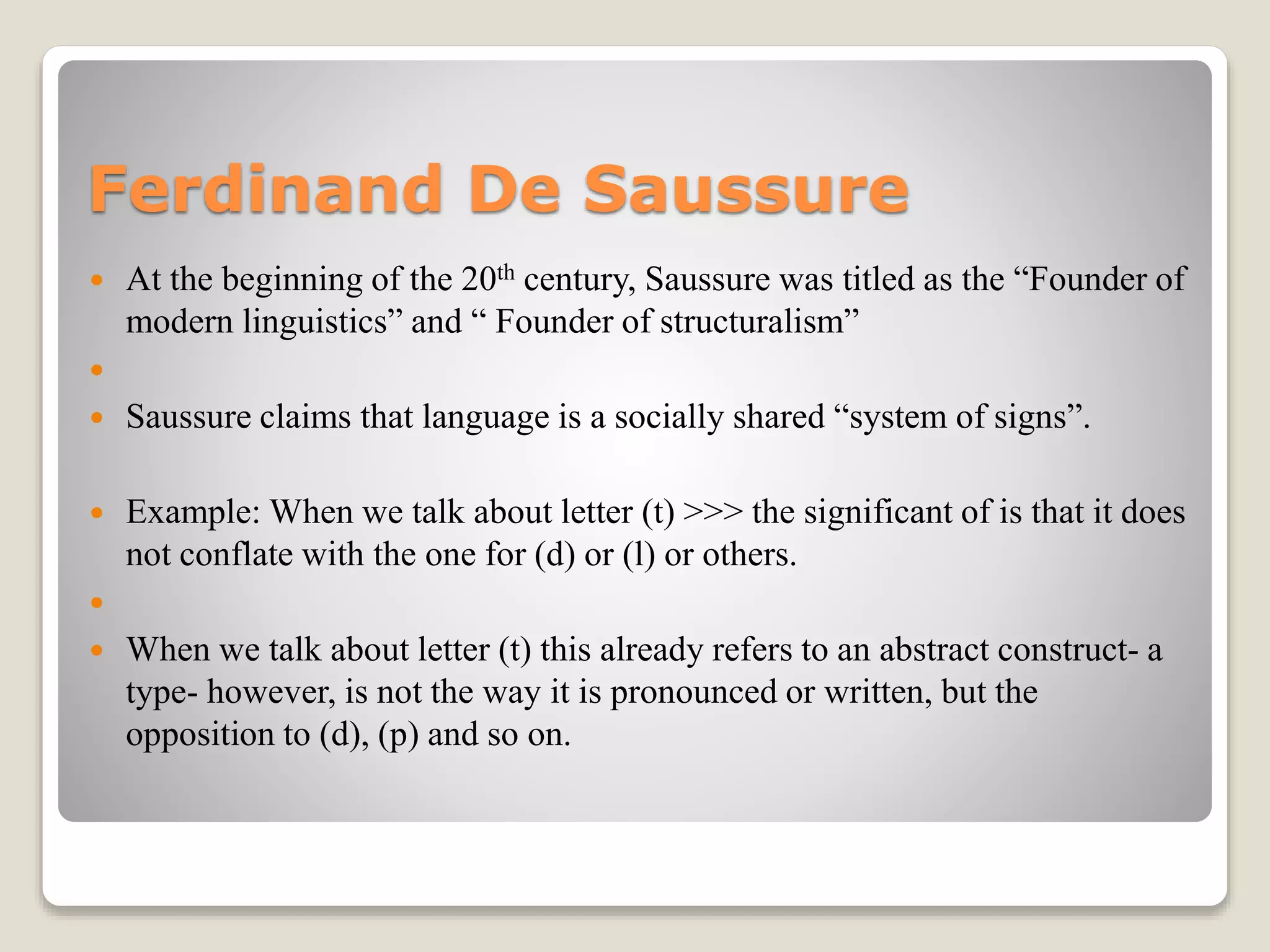Ferdinand De Saussure
 At the beginning of the 20th century, Saussure was titled as the “Founder of
modern linguistics” and “ Founder of structuralism”

 Saussure claims that language is a socially shared “system of signs”.
 Example: When we talk about letter (t) >>> the significant of is that it does
not conflate with the one for (d) or (l) or others.

 When we talk about letter (t) this already refers to an abstract construct- a
type- however, is not the way it is pronounced or written, but the
opposition to (d), (p) and so on.
 