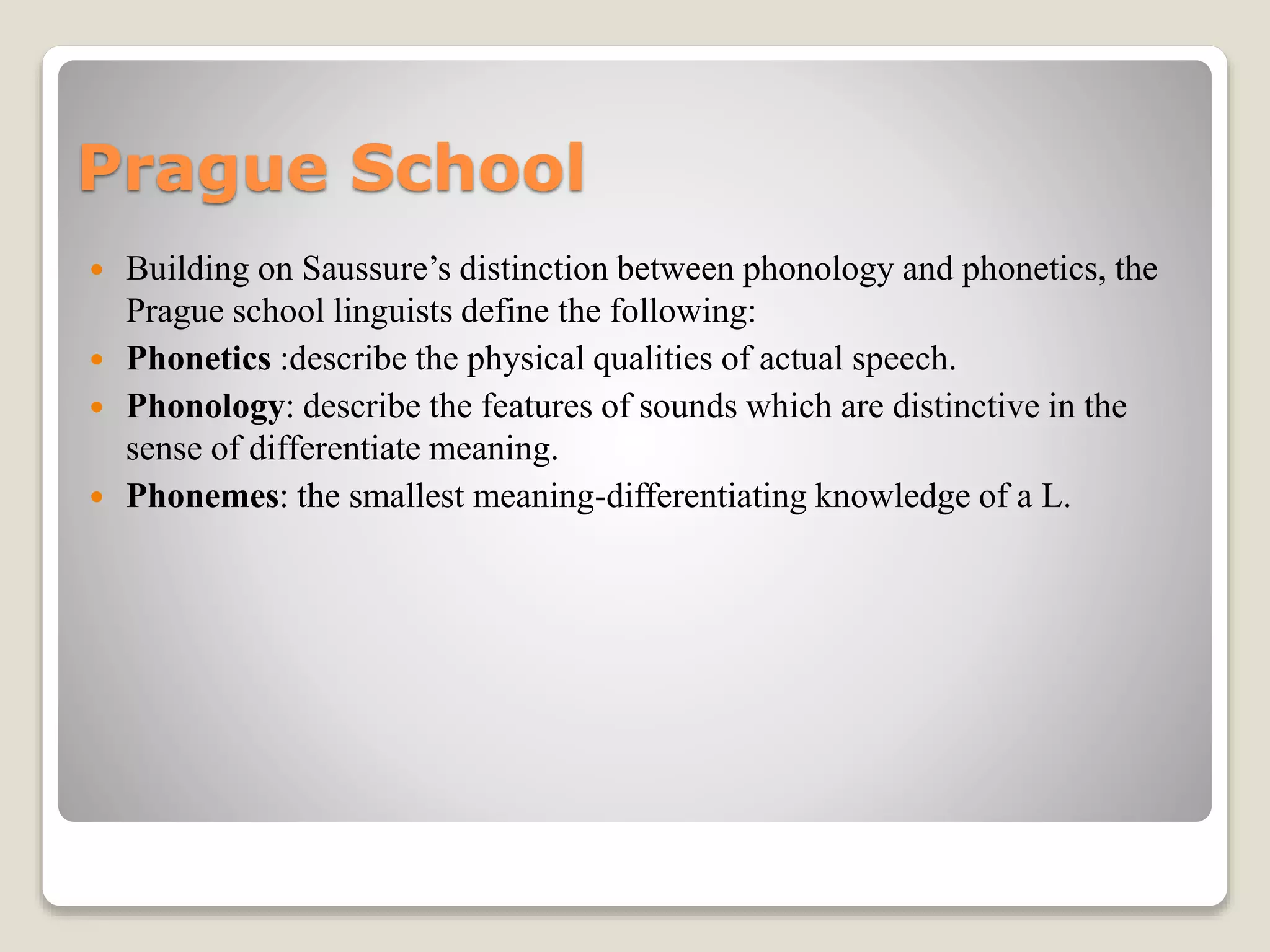 Prague School
 Building on Saussure’s distinction between phonology and phonetics, the
Prague school linguists define the following:
 Phonetics :describe the physical qualities of actual speech.
 Phonology: describe the features of sounds which are distinctive in the
sense of differentiate meaning.
 Phonemes: the smallest meaning-differentiating knowledge of a L.
 