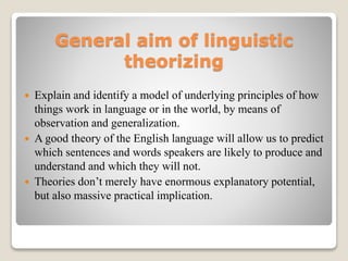 General aim of linguistic
theorizing
 Explain and identify a model of underlying principles of how
things work in language or in the world, by means of
observation and generalization.
 A good theory of the English language will allow us to predict
which sentences and words speakers are likely to produce and
understand and which they will not.
 Theories don’t merely have enormous explanatory potential,
but also massive practical implication.
 