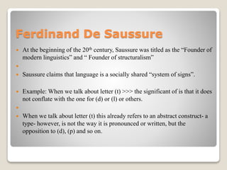 Ferdinand De Saussure
 At the beginning of the 20th century, Saussure was titled as the “Founder of
modern linguistics” and “ Founder of structuralism”

 Saussure claims that language is a socially shared “system of signs”.
 Example: When we talk about letter (t) >>> the significant of is that it does
not conflate with the one for (d) or (l) or others.

 When we talk about letter (t) this already refers to an abstract construct- a
type- however, is not the way it is pronounced or written, but the
opposition to (d), (p) and so on.
 