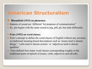 American Structuralism
⚫ Bloomfield (1933) on phonemes.
⚫ features of sound are ‘different’ for purposes of communication”
⚫ Ex. pin begins with the same sound as pig, pill, pit, but ends differently
⚫ Fries (1952) on word classes
⚫ Fries’s attempt to define the word classes of English without any recourse
to traditional meaning-based descriptions such as ‘nouns tend to denote
things’, ‘verbs tend to denote actions’ or ‘adjectives tend to denote
qualities’
⚫ Fries defined four major word classes corresponding roughly to the
traditional parts-of-speech of nouns, verbs, adjectives and adverbs.
 