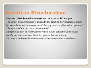 American Structuralism
Gleason (1960) Immediate constituent analysis or IC analysis.
The aim of this approach is to exhaustively describe the “interrelationships”
between the words in utterances and thereby to accomplish a description of
“the syntax of the utterance in its entirety”.
Sentences consist of constructions which in turn consist of constituents
Ex. the old man who lives there has gone to his son’s house.
Old man is an immediate constituent of the construction the old man
 