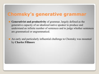 Chomsky’s generative grammar
⚫ Generativist and productivity of grammar, largely defined as the
generative capacity of an idealized native speaker to produce and
understand an infinite number of sentences and to judge whether sentences
are grammatical or ungrammatical.
⚫ An early and particularly influential challenge to Chomsky was mounted
by Charles Fillmore
 