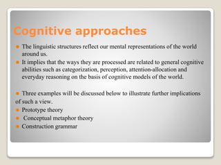 Cognitive approaches
⚫ The linguistic structures reflect our mental representations of the world
around us.
⚫ It implies that the ways they are processed are related to general cognitive
abilities such as categorization, perception, attention-allocation and
everyday reasoning on the basis of cognitive models of the world.
⚫ Three examples will be discussed below to illustrate further implications
of such a view.
⚫ Prototype theory
⚫ Conceptual metaphor theory
⚫ Construction grammar
 