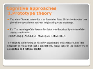 Cognitive approaches
1.Prototype theory
⚫ The aim of feature semantics is to determine those distinctive features that
give rise to oppositions between neighboring word meanings.
⚫ Ex. The meaning of the lexeme bachelor was described by means of the
distinctive features
[+HUMAN], [+ADULT], [+MALE] and [-MARRIED].
To describe the meaning of bachelor according to this approach, it is first
necessary to realize that such a concept only makes sense in the framework of
a cognitive and cultural model.
 