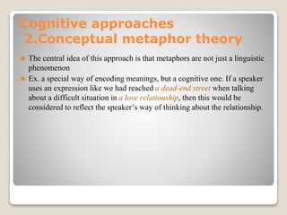 Cognitive approaches
2.Conceptual metaphor theory
⚫ The central idea of this approach is that metaphors are not just a linguistic
phenomenon
⚫ Ex. a special way of encoding meanings, but a cognitive one. If a speaker
uses an expression like we had reached a dead-end street when talking
about a difficult situation in a love relationship, then this would be
considered to reflect the speaker’s way of thinking about the relationship.
 