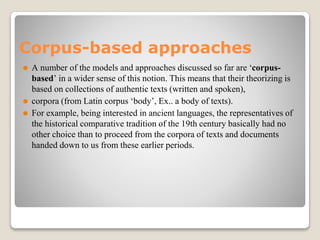 Corpus-based approaches
⚫ A number of the models and approaches discussed so far are ‘corpus-
based’ in a wider sense of this notion. This means that their theorizing is
based on collections of authentic texts (written and spoken),
⚫ corpora (from Latin corpus ‘body’, Ex.. a body of texts).
⚫ For example, being interested in ancient languages, the representatives of
the historical comparative tradition of the 19th century basically had no
other choice than to proceed from the corpora of texts and documents
handed down to us from these earlier periods.
 