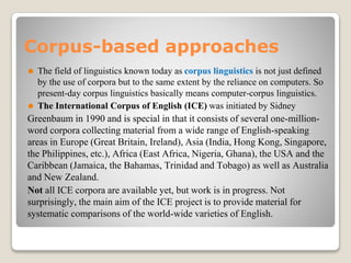 Corpus-based approaches
⚫ The field of linguistics known today as corpus linguistics is not just defined
by the use of corpora but to the same extent by the reliance on computers. So
present-day corpus linguistics basically means computer-corpus linguistics.
⚫ The International Corpus of English (ICE) was initiated by Sidney
Greenbaum in 1990 and is special in that it consists of several one-million-
word corpora collecting material from a wide range of English-speaking
areas in Europe (Great Britain, Ireland), Asia (India, Hong Kong, Singapore,
the Philippines, etc.), Africa (East Africa, Nigeria, Ghana), the USA and the
Caribbean (Jamaica, the Bahamas, Trinidad and Tobago) as well as Australia
and New Zealand.
Not all ICE corpora are available yet, but work is in progress. Not
surprisingly, the main aim of the ICE project is to provide material for
systematic comparisons of the world-wide varieties of English.
 