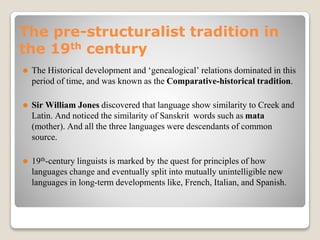 The pre-structuralist tradition in
the 19th century
⚫ The Historical development and ‘genealogical’ relations dominated in this
period of time, and was known as the Comparative-historical tradition.
⚫ Sir William Jones discovered that language show similarity to Creek and
Latin. And noticed the similarity of Sanskrit words such as mata
(mother). And all the three languages were descendants of common
source.
⚫ 19th-century linguists is marked by the quest for principles of how
languages change and eventually split into mutually unintelligible new
languages in long-term developments like, French, Italian, and Spanish.
 