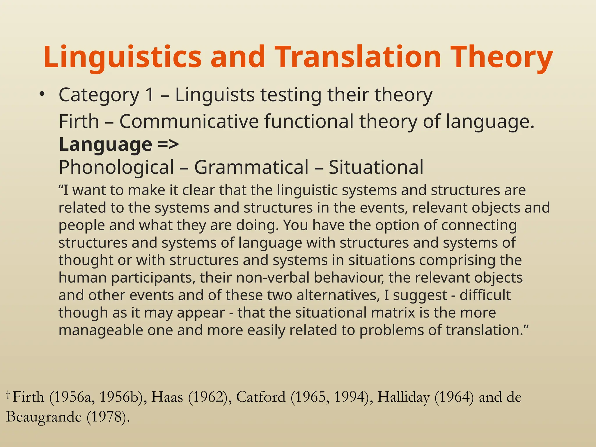 Linguistics and Translation Theory
• Category 1 – Linguists testing their theory
Firth – Communicative functional theory of language.
Language =>
Phonological – Grammatical – Situational
“I want to make it clear that the linguistic systems and structures are
related to the systems and structures in the events, relevant objects and
people and what they are doing. You have the option of connecting
structures and systems of language with structures and systems of
thought or with structures and systems in situations comprising the
human participants, their non-verbal behaviour, the relevant objects
and other events and of these two alternatives, I suggest - difficult
though as it may appear - that the situational matrix is the more
manageable one and more easily related to problems of translation.”
†
Firth (1956a, 1956b), Haas (1962), Catford (1965, 1994), Halliday (1964) and de
Beaugrande (1978).
 