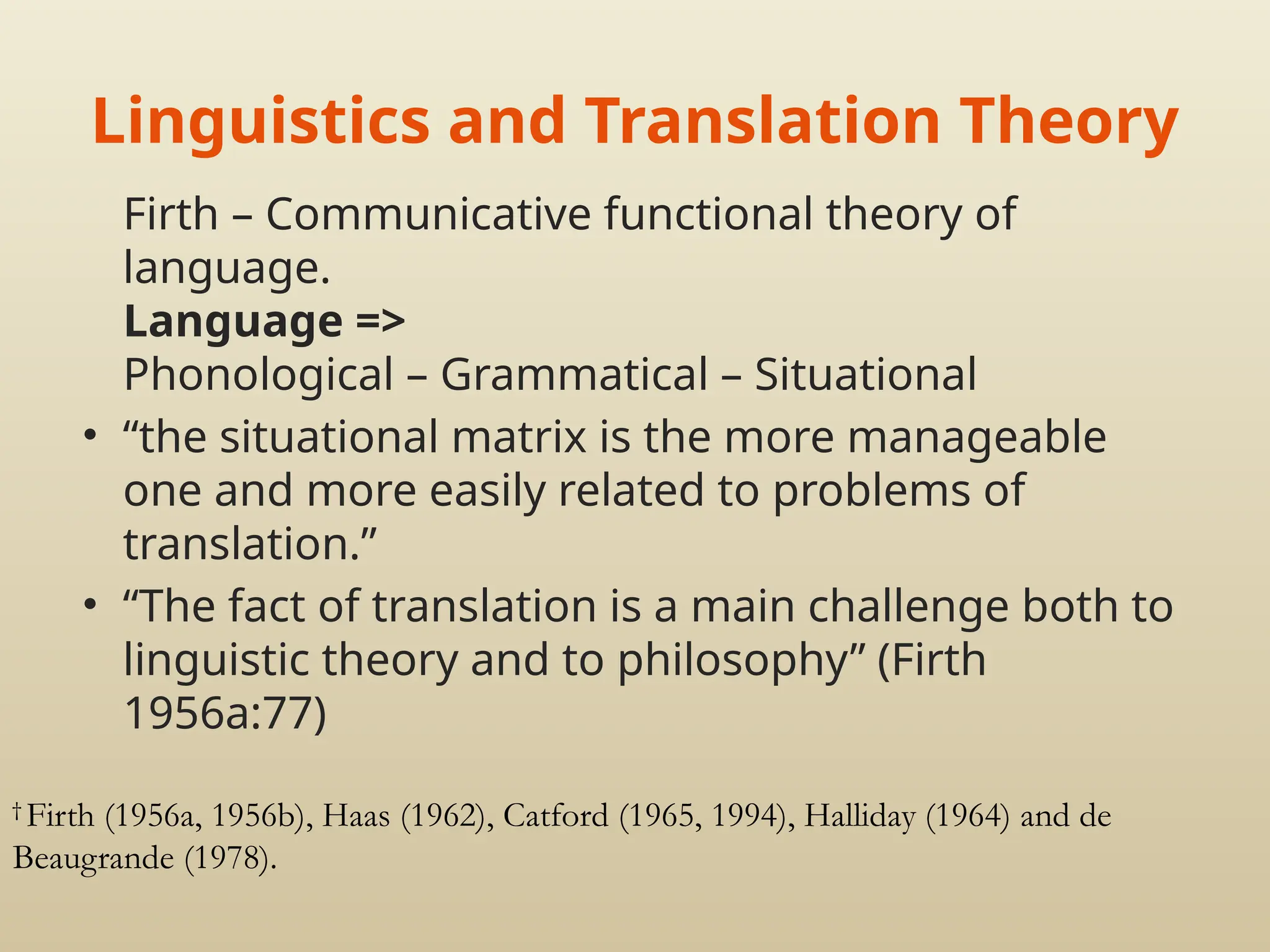 Linguistics and Translation Theory
Firth – Communicative functional theory of
language.
Language =>
Phonological – Grammatical – Situational
• “the situational matrix is the more manageable
one and more easily related to problems of
translation.”
• “The fact of translation is a main challenge both to
linguistic theory and to philosophy” (Firth
1956a:77)
†
Firth (1956a, 1956b), Haas (1962), Catford (1965, 1994), Halliday (1964) and de
Beaugrande (1978).
 