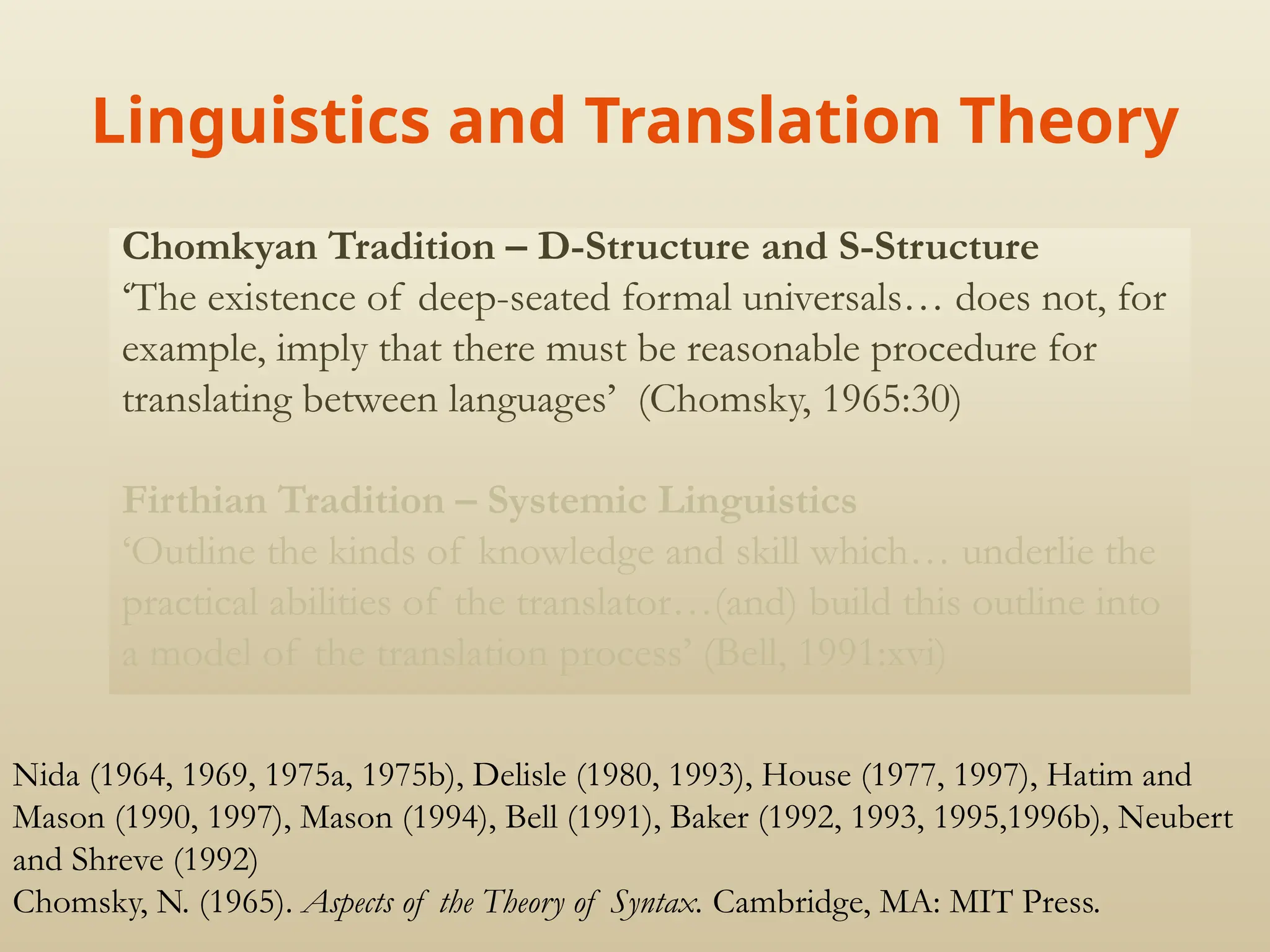 Linguistics and Translation Theory
Chomkyan Tradition – D-Structure and S-Structure
‘The existence of deep-seated formal universals… does not, for
example, imply that there must be reasonable procedure for
translating between languages’ (Chomsky, 1965:30)
Firthian Tradition – Systemic Linguistics
‘Outline the kinds of knowledge and skill which… underlie the
practical abilities of the translator…(and) build this outline into
a model of the translation process’ (Bell, 1991:xvi)
Nida (1964, 1969, 1975a, 1975b), Delisle (1980, 1993), House (1977, 1997), Hatim and
Mason (1990, 1997), Mason (1994), Bell (1991), Baker (1992, 1993, 1995,1996b), Neubert
and Shreve (1992)
Chomsky, N. (1965). Aspects of the Theory of Syntax. Cambridge, MA: MIT Press.
 