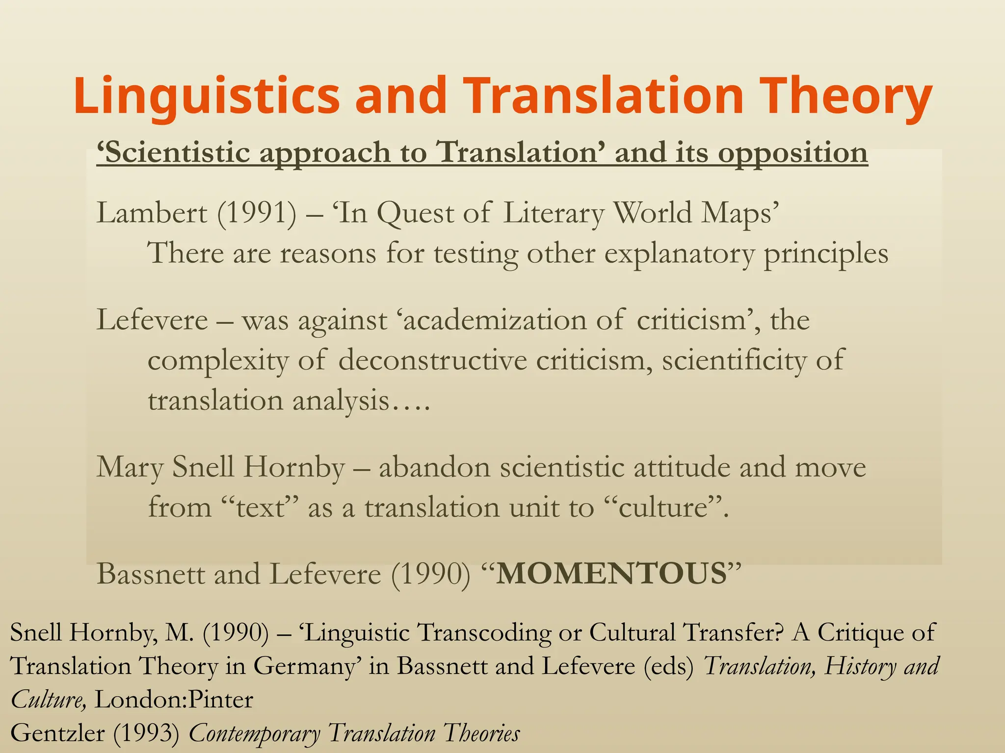 Linguistics and Translation Theory
‘Scientistic approach to Translation’ and its opposition
Lambert (1991) – ‘In Quest of Literary World Maps’
There are reasons for testing other explanatory principles
Lefevere – was against ‘academization of criticism’, the
complexity of deconstructive criticism, scientificity of
translation analysis….
Mary Snell Hornby – abandon scientistic attitude and move
from “text” as a translation unit to “culture”.
Bassnett and Lefevere (1990) “MOMENTOUS”
Snell Hornby, M. (1990) – ‘Linguistic Transcoding or Cultural Transfer? A Critique of
Translation Theory in Germany’ in Bassnett and Lefevere (eds) Translation, History and
Culture, London:Pinter
Gentzler (1993) Contemporary Translation Theories
 