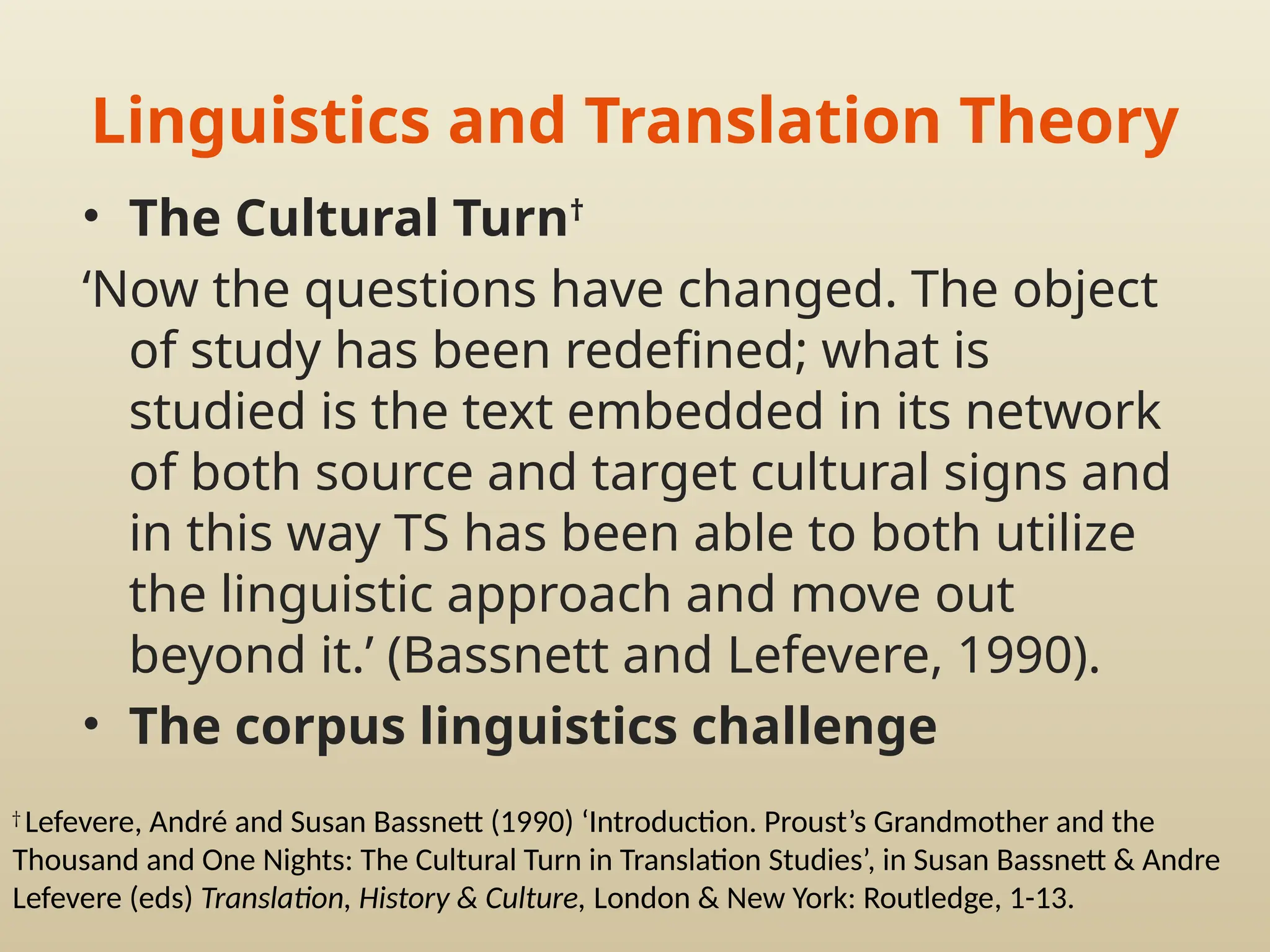 Linguistics and Translation Theory
• The Cultural Turn†
‘Now the questions have changed. The object
of study has been redefined; what is
studied is the text embedded in its network
of both source and target cultural signs and
in this way TS has been able to both utilize
the linguistic approach and move out
beyond it.’ (Bassnett and Lefevere, 1990).
• The corpus linguistics challenge
†
Lefevere, André and Susan Bassnett (1990) ‘Introduction. Proust’s Grandmother and the
Thousand and One Nights: The Cultural Turn in Translation Studies’, in Susan Bassnett & Andre
Lefevere (eds) Translation, History & Culture, London & New York: Routledge, 1-13.
 