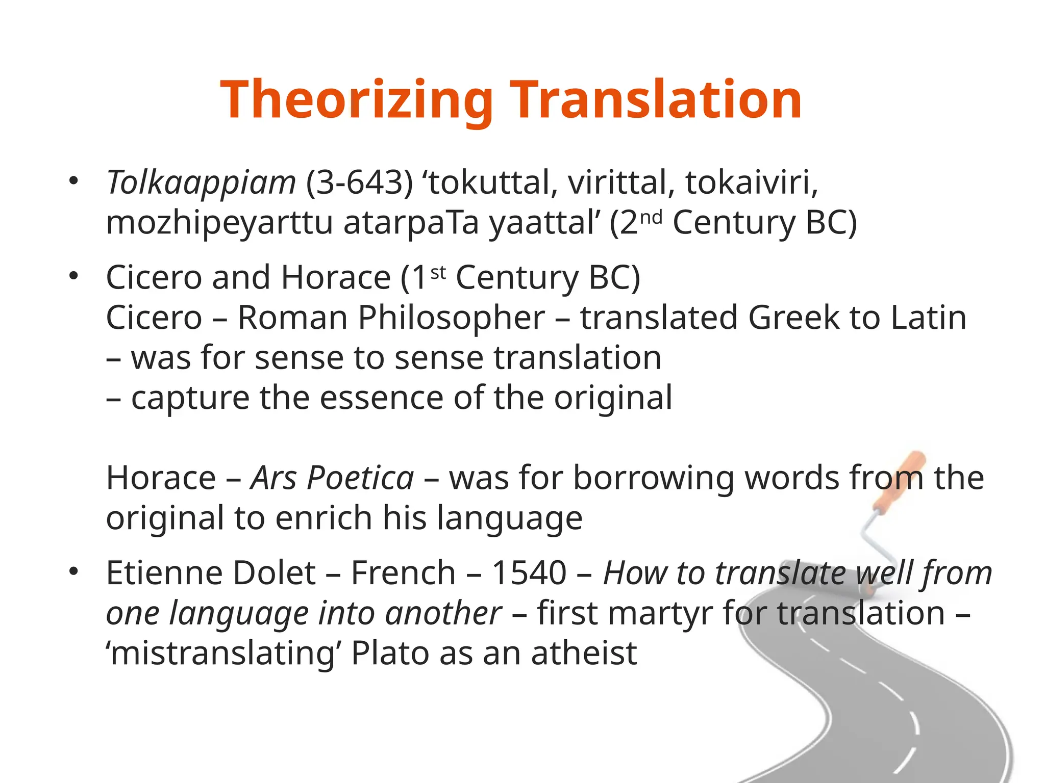 Theorizing Translation
• Tolkaappiam (3-643) ‘tokuttal, virittal, tokaiviri,
mozhipeyarttu atarpaTa yaattal’ (2nd
Century BC)
• Cicero and Horace (1st
Century BC)
Cicero – Roman Philosopher – translated Greek to Latin
– was for sense to sense translation
– capture the essence of the original
Horace – Ars Poetica – was for borrowing words from the
original to enrich his language
• Etienne Dolet – French – 1540 – How to translate well from
one language into another – first martyr for translation –
‘mistranslating’ Plato as an atheist
 