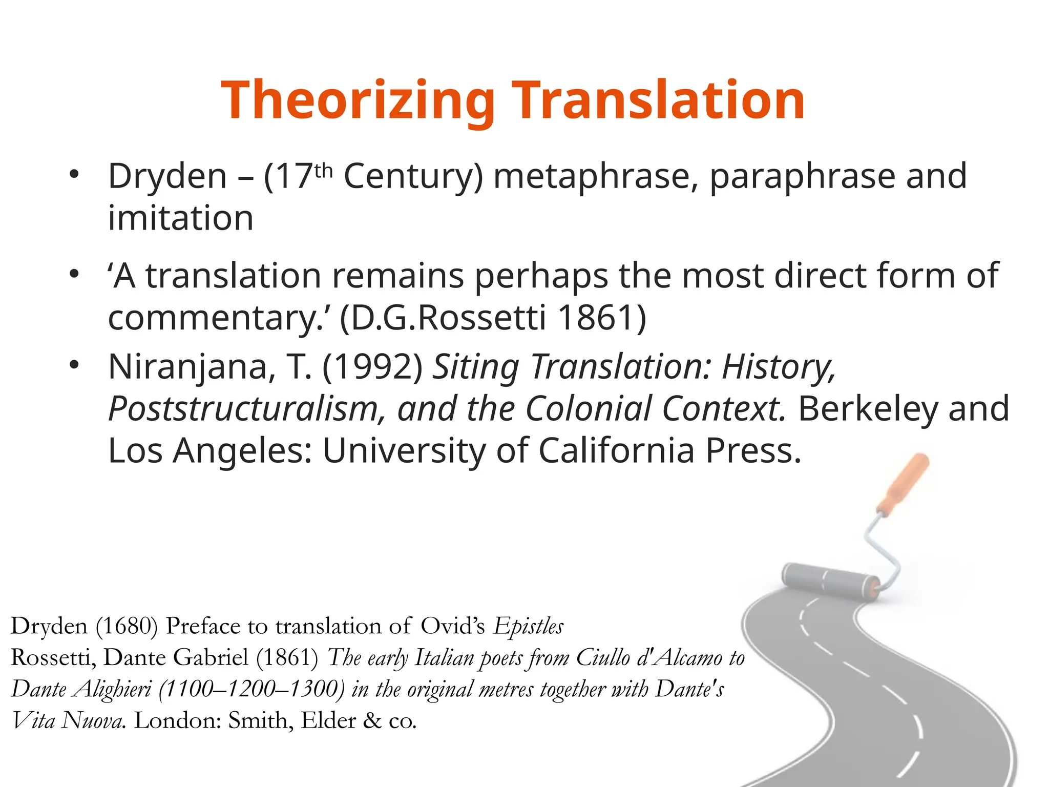 Theorizing Translation
• Dryden – (17th
Century) metaphrase, paraphrase and
imitation
• ‘A translation remains perhaps the most direct form of
commentary.’ (D.G.Rossetti 1861)
• Niranjana, T. (1992) Siting Translation: History,
Poststructuralism, and the Colonial Context. Berkeley and
Los Angeles: University of California Press.
Dryden (1680) Preface to translation of Ovid’s Epistles
Rossetti, Dante Gabriel (1861) The early Italian poets from Ciullo d'Alcamo to
Dante Alighieri (1100–1200–1300) in the original metres together with Dante's
Vita Nuova. London: Smith, Elder & co.
 