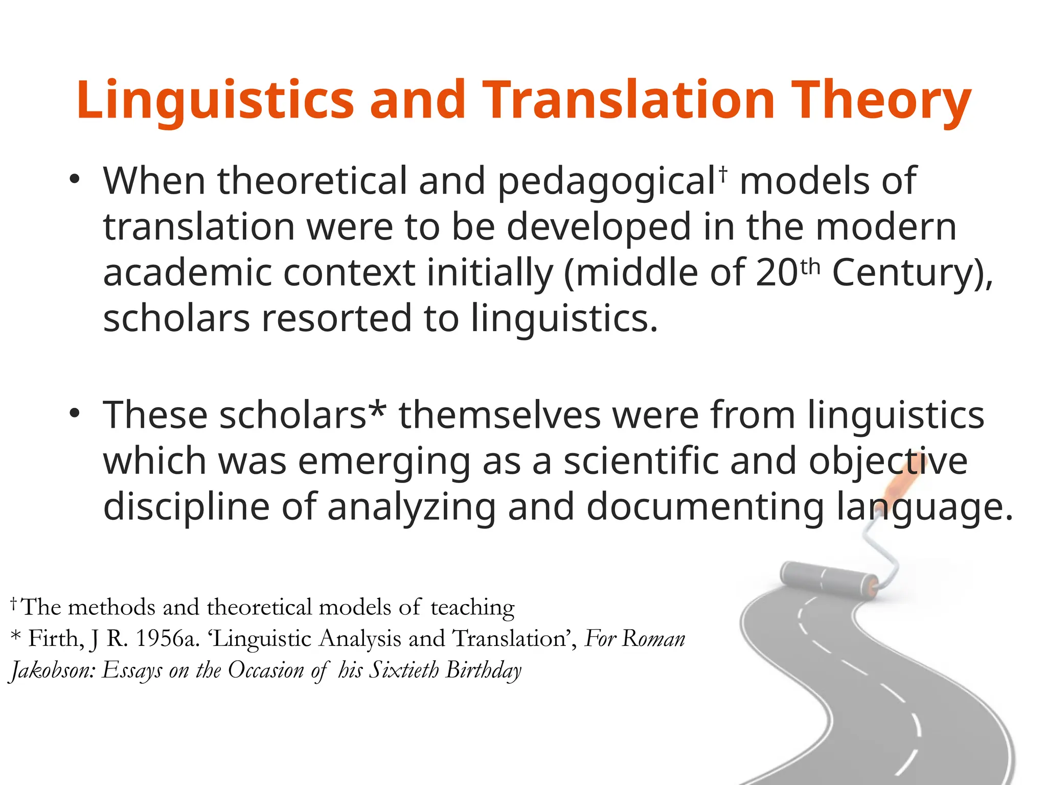 Linguistics and Translation Theory
• When theoretical and pedagogical†
models of
translation were to be developed in the modern
academic context initially (middle of 20th
Century),
scholars resorted to linguistics.
• These scholars* themselves were from linguistics
which was emerging as a scientific and objective
discipline of analyzing and documenting language.
†
The methods and theoretical models of teaching
* Firth, J R. 1956a. ‘Linguistic Analysis and Translation’, For Roman
Jakobson: Essays on the Occasion of his Sixtieth Birthday
 