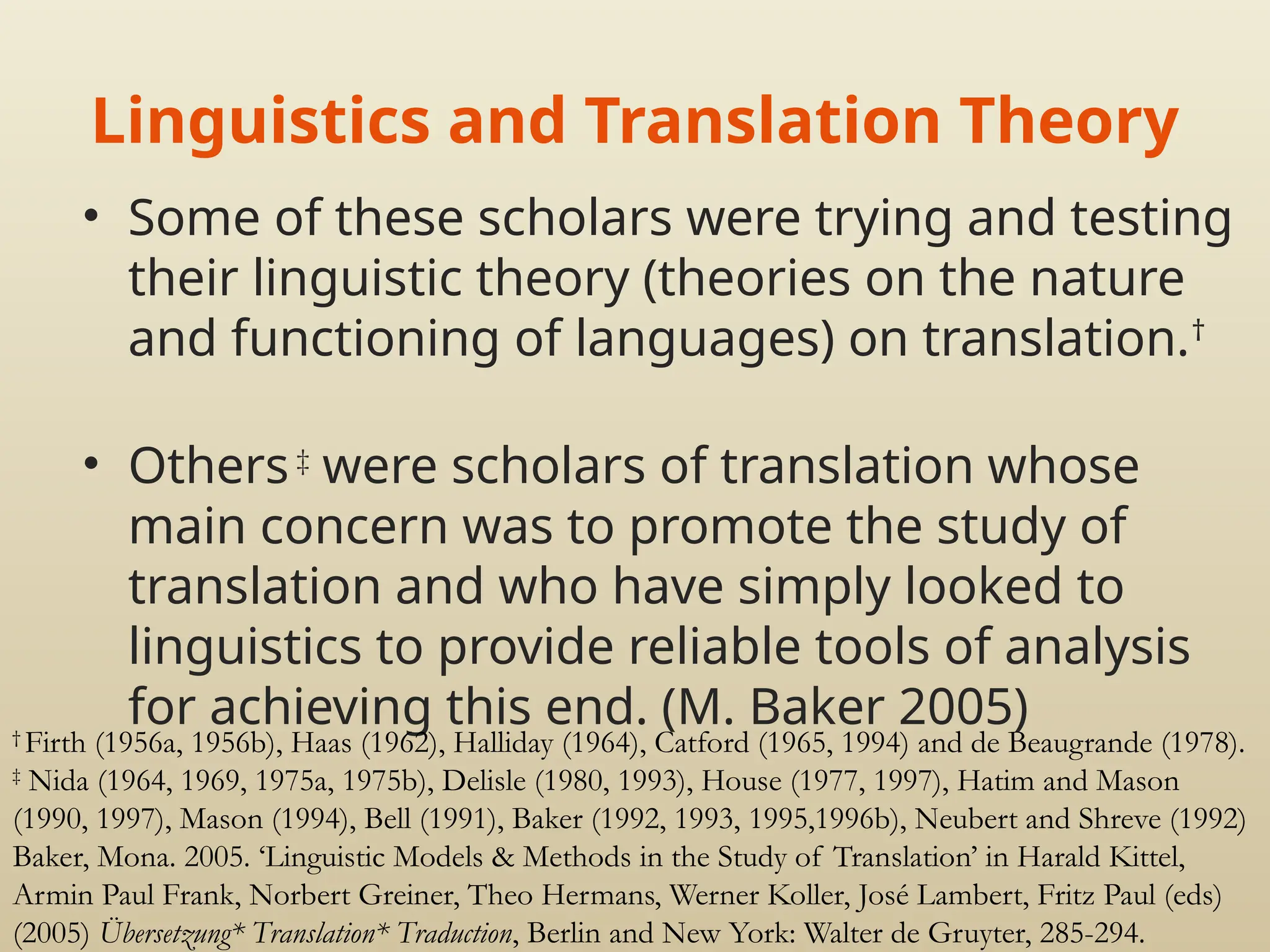 Linguistics and Translation Theory
• Some of these scholars were trying and testing
their linguistic theory (theories on the nature
and functioning of languages) on translation.†
• Others ‡
were scholars of translation whose
main concern was to promote the study of
translation and who have simply looked to
linguistics to provide reliable tools of analysis
for achieving this end. (M. Baker 2005)
†
Firth (1956a, 1956b), Haas (1962), Halliday (1964), Catford (1965, 1994) and de Beaugrande (1978).
‡
Nida (1964, 1969, 1975a, 1975b), Delisle (1980, 1993), House (1977, 1997), Hatim and Mason
(1990, 1997), Mason (1994), Bell (1991), Baker (1992, 1993, 1995,1996b), Neubert and Shreve (1992)
Baker, Mona. 2005. ‘Linguistic Models & Methods in the Study of Translation’ in Harald Kittel,
Armin Paul Frank, Norbert Greiner, Theo Hermans, Werner Koller, José Lambert, Fritz Paul (eds)
(2005) Übersetzung* Translation* Traduction, Berlin and New York: Walter de Gruyter, 285-294.
 