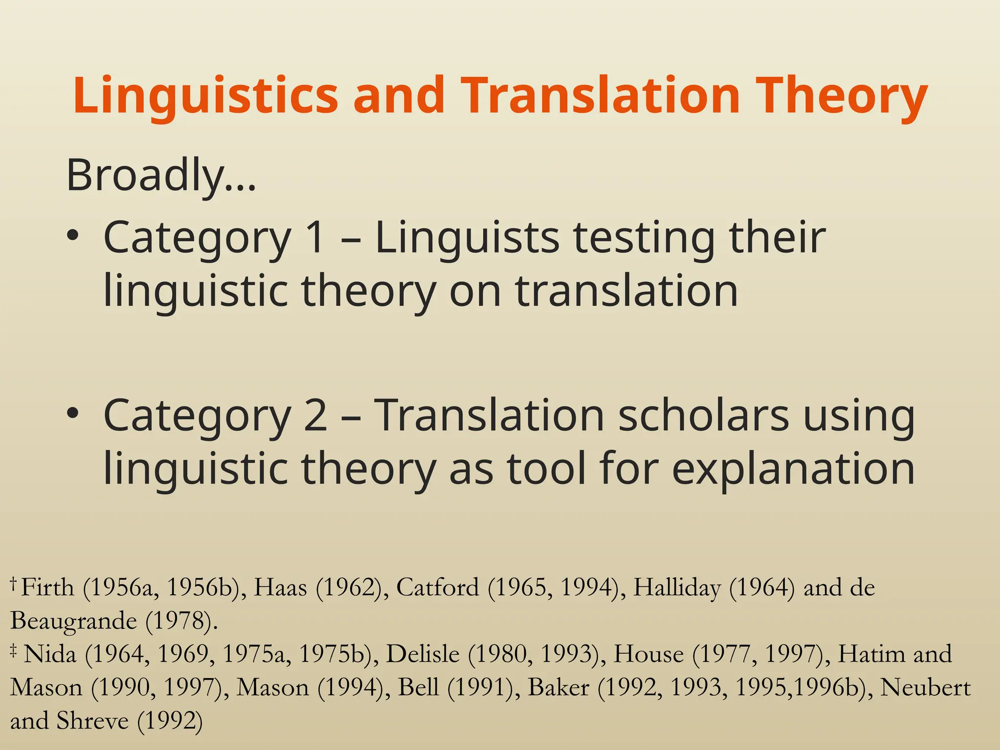 Linguistics and Translation Theory
Broadly…
• Category 1 – Linguists testing their
linguistic theory on translation
• Category 2 – Translation scholars using
linguistic theory as tool for explanation
†
Firth (1956a, 1956b), Haas (1962), Catford (1965, 1994), Halliday (1964) and de
Beaugrande (1978).
‡
Nida (1964, 1969, 1975a, 1975b), Delisle (1980, 1993), House (1977, 1997), Hatim and
Mason (1990, 1997), Mason (1994), Bell (1991), Baker (1992, 1993, 1995,1996b), Neubert
and Shreve (1992)
 