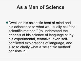 As a Man of Science Dwell on his scientific bent of mind and his adherence to what we usually call “the scientific method.” [to understand the genesis of his science of language study, his experimental, tentative, even self-conflicted explorations of language, and also to clarify what a ‘scientific method’ consists in] 