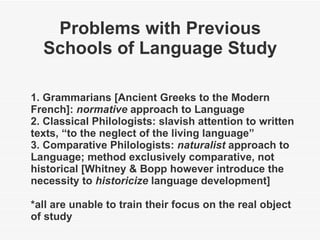 Problems with Previous Schools of Language Study 1. Grammarians [Ancient Greeks to the Modern French]:  normative  approach to Language 2. Classical Philologists: slavish attention to written texts, “to the neglect of the living language” 3. Comparative Philologists:  naturalist  approach to Language; method exclusively comparative, not historical [Whitney & Bopp however introduce the necessity to  historicize  language development] *all are unable to train their focus on the real object of study 