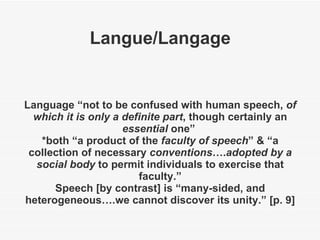 Langue/Langage Language “not to be confused with human speech,  of which it is only a definite part , though certainly an  essential  one”  *both “a product of the  faculty of speech ” & “a collection of necessary  conventions …. adopted by a social body  to permit individuals to exercise that faculty.” Speech [by contrast] is “many-sided, and heterogeneous….we cannot discover its unity.” [p. 9] 